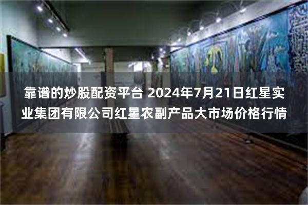靠谱的炒股配资平台 2024年7月21日红星实业集团有限公司红星农副产品大市场价格行情