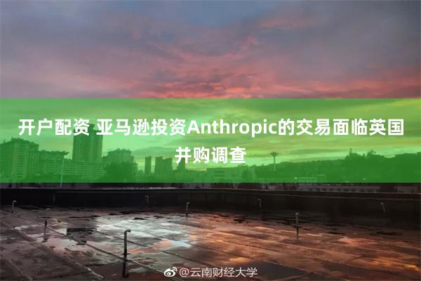 开户配资 亚马逊投资Anthropic的交易面临英国并购调查