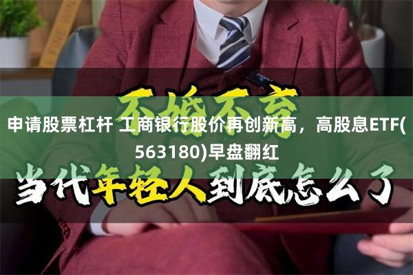 申请股票杠杆 工商银行股价再创新高，高股息ETF(563180)早盘翻红