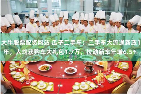 大牛股票配资网站 瓜子二手车：二手车大流通新政1年，人均获购车大礼包1.7万，拉动新车年增6.5%