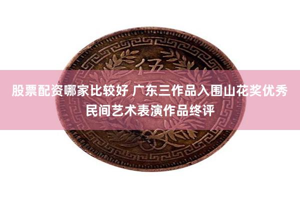 股票配资哪家比较好 广东三作品入围山花奖优秀民间艺术表演作品终评