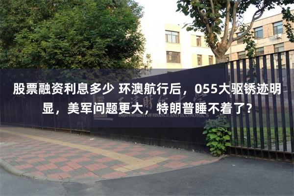 股票融资利息多少 环澳航行后，055大驱锈迹明显，美军问题更大，特朗普睡不着了？