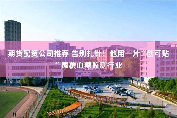期货配资公司推荐 告别扎针！他用一片“创可贴”颠覆血糖监测行业