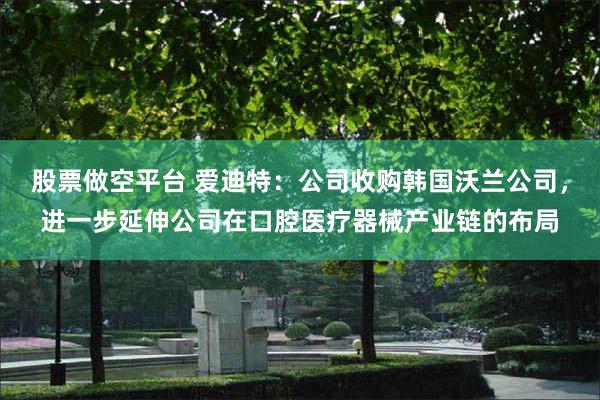 股票做空平台 爱迪特：公司收购韩国沃兰公司，进一步延伸公司在口腔医疗器械产业链的布局
