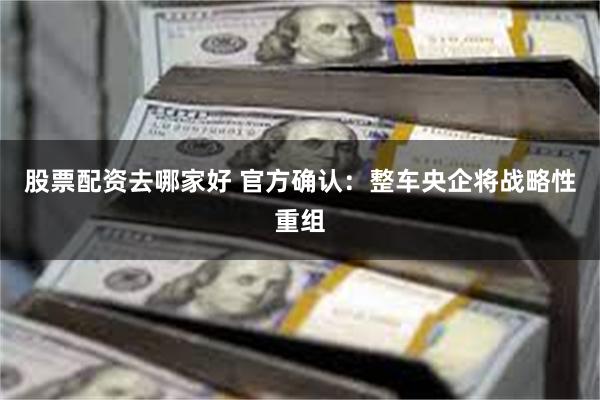 股票配资去哪家好 官方确认：整车央企将战略性重组