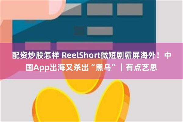 配资炒股怎样 ReelShort微短剧霸屏海外！中国App出海又杀出“黑马”｜有点艺思
