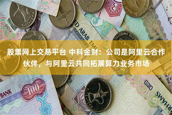 股票网上交易平台 中科金财：公司是阿里云合作伙伴，与阿里云共同拓展算力业务市场