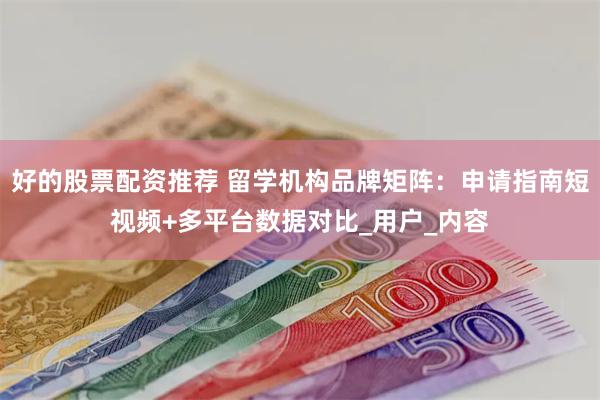 好的股票配资推荐 留学机构品牌矩阵：申请指南短视频+多平台数据对比_用户_内容