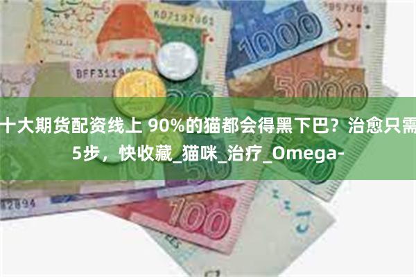 十大期货配资线上 90%的猫都会得黑下巴？治愈只需5步，快收藏_猫咪_治疗_Omega-