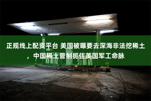 正规线上配资平台 美国被曝要去深海非法挖稀土，中国稀土管制扼住美国军工命脉