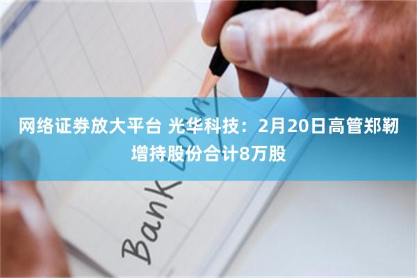 网络证劵放大平台 光华科技：2月20日高管郑靭增持股份合计8万股