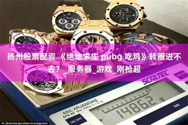 扬州股票配资 《绝地求生 pubg 吃鸡》转圈进不去？_服务器_游戏_刚枪超