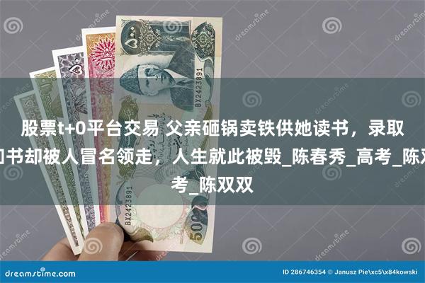 股票t+0平台交易 父亲砸锅卖铁供她读书，录取通知书却被人冒名领走，人生就此被毁_陈春秀_高考_陈双双