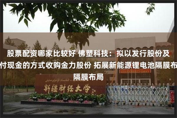 股票配资哪家比较好 佛塑科技：拟以发行股份及支付现金的方式收购金力股份 拓展新能源锂电池隔膜布局