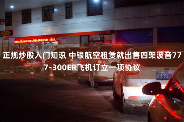 正规炒股入门知识 中银航空租赁就出售四架波音777-300ER飞机订立一项协议