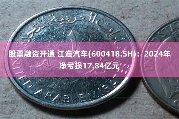 股票融资开通 江淮汽车(600418.SH)：2024年净亏损17.84亿元