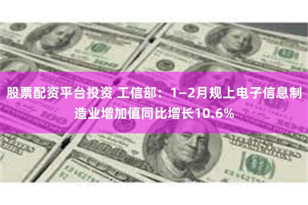 股票配资平台投资 工信部：1—2月规上电子信息制造业增加值同比增长10.6%