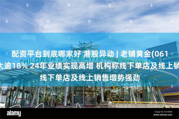 配资平台到底哪家好 港股异动 | 老铺黄金(06181)涨幅扩大逾18% 24年业绩实现高增 机构称线下单店及线上销售增势强劲