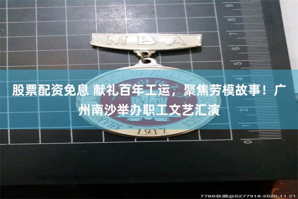 股票配资免息 献礼百年工运，聚焦劳模故事！广州南沙举办职工文艺汇演
