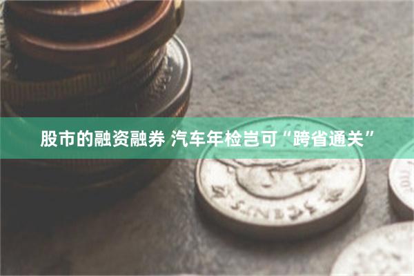 股市的融资融券 汽车年检岂可“跨省通关”