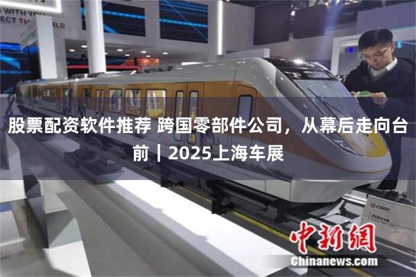 股票配资软件推荐 跨国零部件公司，从幕后走向台前｜2025上海车展