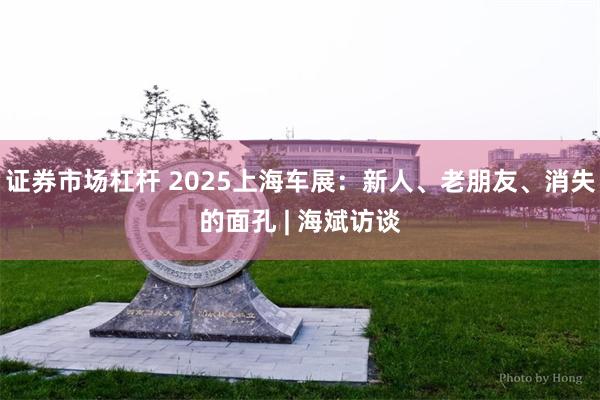 证券市场杠杆 2025上海车展：新人、老朋友、消失的面孔 | 海斌访谈