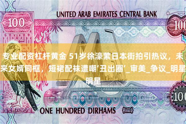 专业配资杠杆黄金 51岁徐濠萦日本街拍引热议，未来女婿同框，短裙配袜遭嘲‘丑出圈’_审美_争议_明星