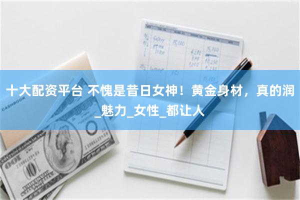 十大配资平台 不愧是昔日女神！黄金身材，真的润_魅力_女性_都让人