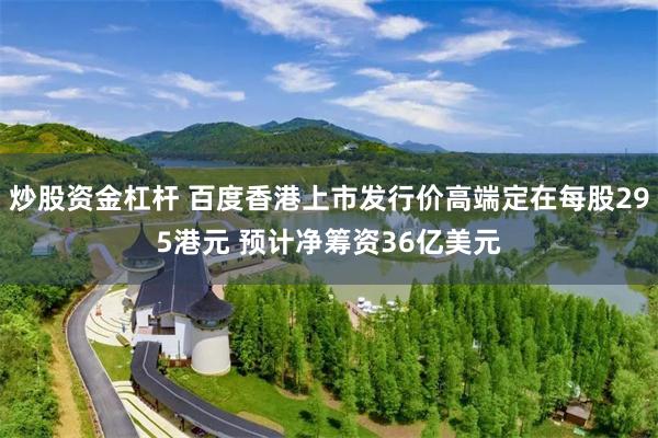 炒股资金杠杆 百度香港上市发行价高端定在每股295港元 预计净筹资36亿美元