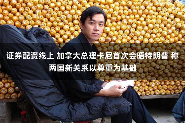 证券配资线上 加拿大总理卡尼首次会晤特朗普 称两国新关系以尊重为基础