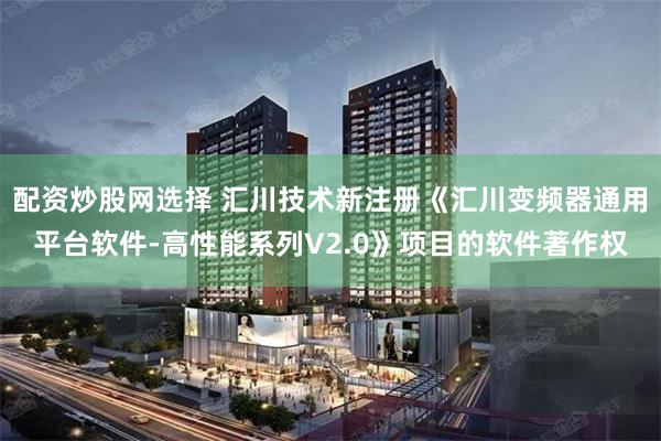 配资炒股网选择 汇川技术新注册《汇川变频器通用平台软件-高性能系列V2.0》项目的软件著作权