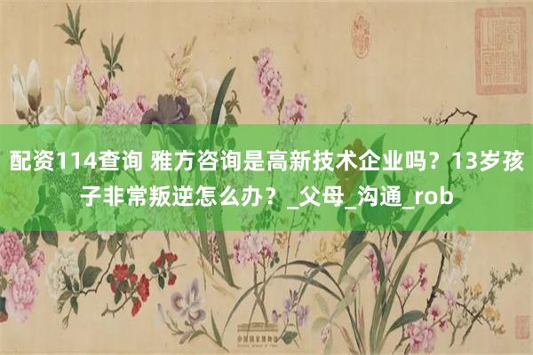 配资114查询 雅方咨询是高新技术企业吗？13岁孩子非常叛逆怎么办？_父母_沟通_rob