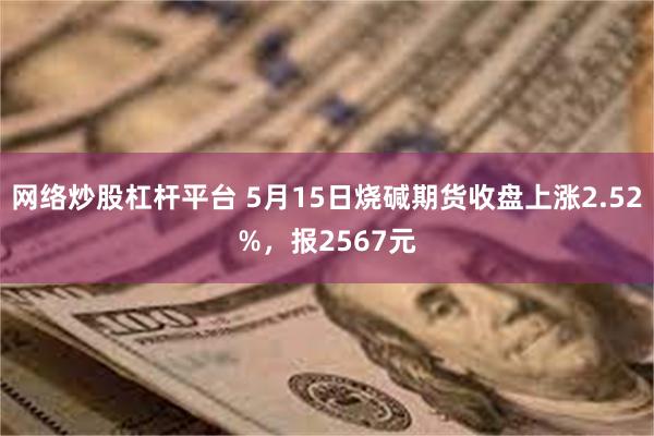 网络炒股杠杆平台 5月15日烧碱期货收盘上涨2.52%，报2567元