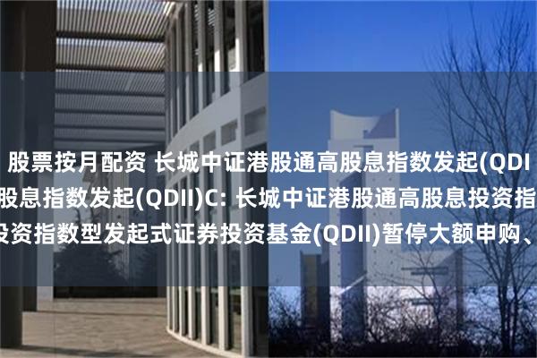 股票按月配资 长城中证港股通高股息指数发起(QDII)A,长城中证港股通高股息指数发起(QDII)C: 长城中证港股通高股息投资指数型发起式证券投资基金(QDII)暂停大额申购、定期定额投资业务的公告