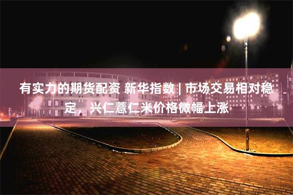 有实力的期货配资 新华指数 | 市场交易相对稳定，兴仁薏仁米价格微幅上涨
