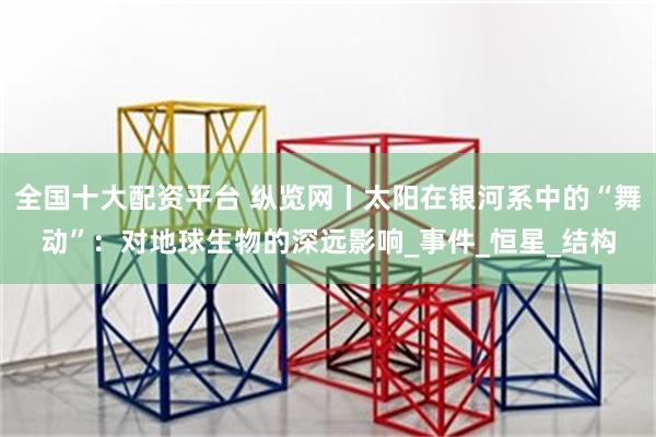 全国十大配资平台 纵览网丨太阳在银河系中的“舞动”：对地球生物的深远影响_事件_恒星_结构