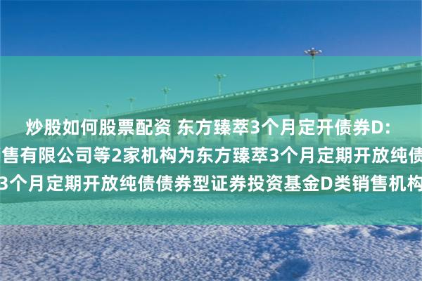 炒股如何股票配资 东方臻萃3个月定开债券D: 关于增加上海天天基金销售有限公司等2家机构为东方臻萃3个月定期开放纯债债券型证券投资基金D类销售机构的公告