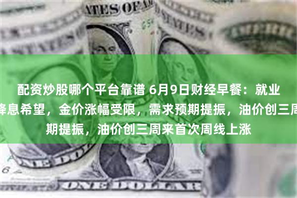 配资炒股哪个平台靠谱 6月9日财经早餐：就业报告打击美联储降息希望，金价涨幅受限，需求预期提振，油价创三周来首次周线上涨
