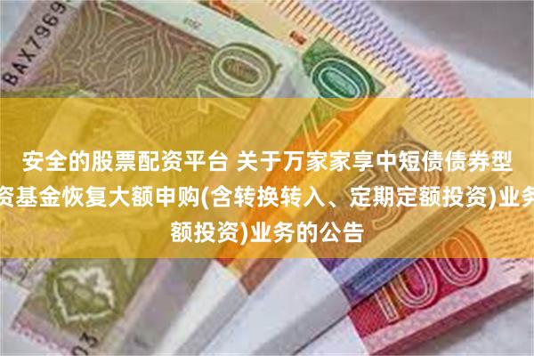 安全的股票配资平台 关于万家家享中短债债券型证券投资基金恢复大额申购(含转换转入、定期定额投资)业务的公告