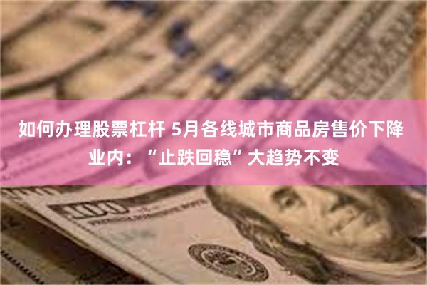 如何办理股票杠杆 5月各线城市商品房售价下降 业内：“止跌回稳”大趋势不变