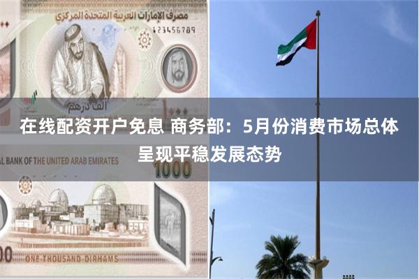 在线配资开户免息 商务部：5月份消费市场总体呈现平稳发展态势