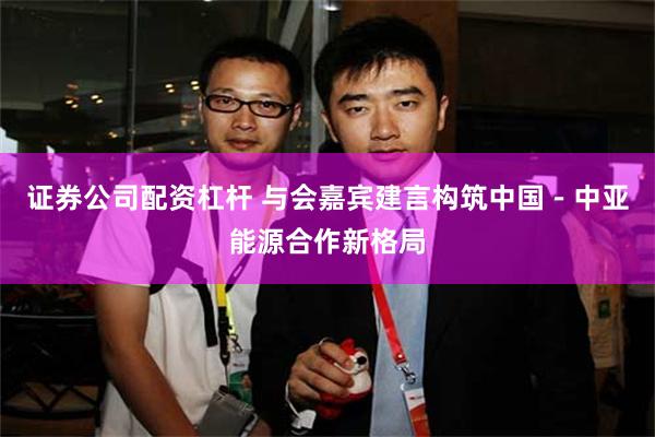 证券公司配资杠杆 与会嘉宾建言构筑中国－中亚能源合作新格局