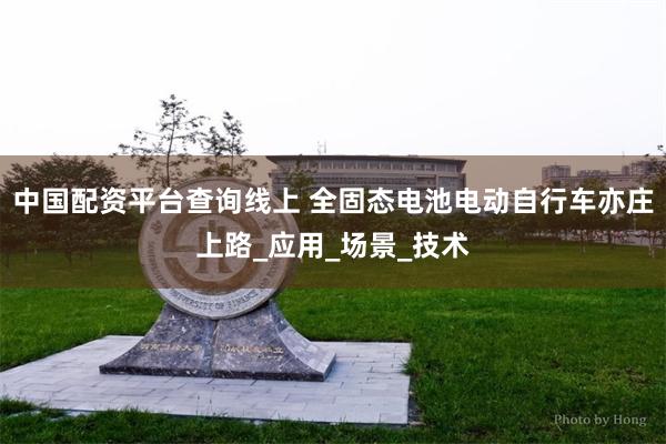 中国配资平台查询线上 全固态电池电动自行车亦庄上路_应用_场景_技术