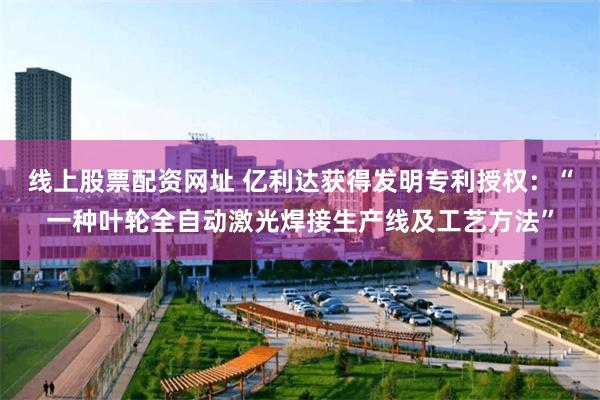 线上股票配资网址 亿利达获得发明专利授权：“一种叶轮全自动激光焊接生产线及工艺方法”