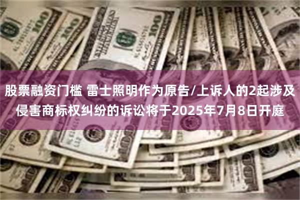 股票融资门槛 雷士照明作为原告/上诉人的2起涉及侵害商标权纠纷的诉讼将于2025年7月8日开庭