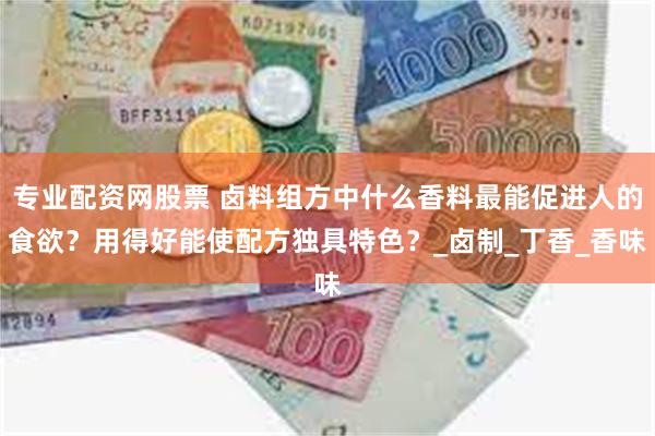 专业配资网股票 卤料组方中什么香料最能促进人的食欲？用得好能使配方独具特色？_卤制_丁香_香味