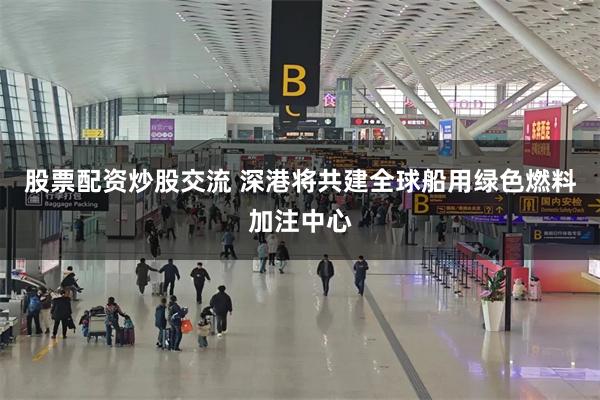 股票配资炒股交流 深港将共建全球船用绿色燃料加注中心