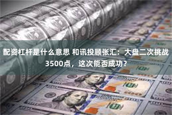 配资杠杆是什么意思 和讯投顾张汇：大盘二次挑战3500点，这次能否成功？
