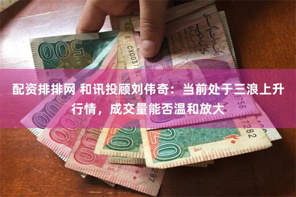 配资排排网 和讯投顾刘伟奇：当前处于三浪上升行情，成交量能否温和放大