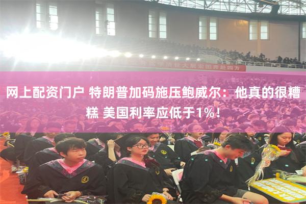 网上配资门户 特朗普加码施压鲍威尔：他真的很糟糕 美国利率应低于1%！